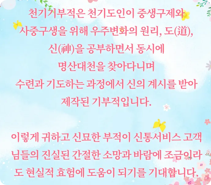 천기기부적은 천기도인이 중생구제와 사중구생을 위해 우주변화의 윈리, 도신을 공부하면서 동시에 명산대천을 찾아다니며 수련과 기도하는 과정에서 신의 계시를 받아 제작된 기부적입니다.
