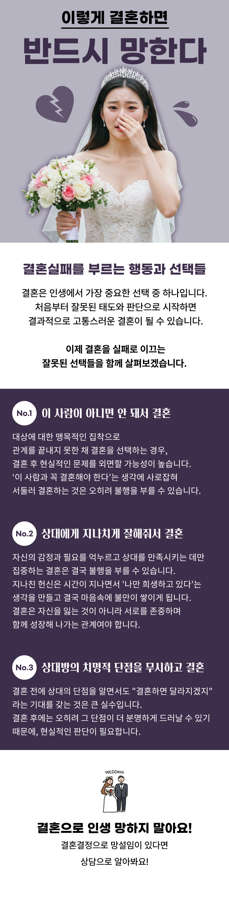 이렇게 결혼하면 반드시 망한다! 이 사람 아니면 안되서 결혼 상대방에 대한 맹목적인 집착으로 관계를 끊지 못해서 결혼하는 것은 결혼 후, 현실적인 문제들을 외면할 가능성이 높습니다. ‘이 사람과 꼭 결혼해야 한다’는 생각에 사로잡혀 결혼을 서두르는 것은 불행을 자초하는 결과입니다. 상대에게 지나치게 잘해줘서 결혼 결혼실패를 부르는 행동과 선택들 결혼은 남자고 여자고 인생에게 가장 중요한 선택인데 잘못된 태도와 선택으로 결혼을 시작하면 결과가 고통스러울 가능성이 높아요  결혼을 실패로 이끄는 애초에 잘못된 선택에 대해 정리해 볼게요! 자신의 감정과 필요를 억누르고 상대방을 만족시키는 데에만 초점을 맞춘 결혼은 불행을 자초할 수 있어요. 지나치게 헌신적인 태도는 언젠가는 자신이 희생된다는 느낌에 빠져 결국 불만이 쌓이게 됩니다. 결혼은 자신을 잃는 것이 아니라 서로를 존중하며 함께 성장하는 관계여야 해요. 상대의 치명적 단점을 무시하고  결혼 결혼 전 상대의 단점을 알고도