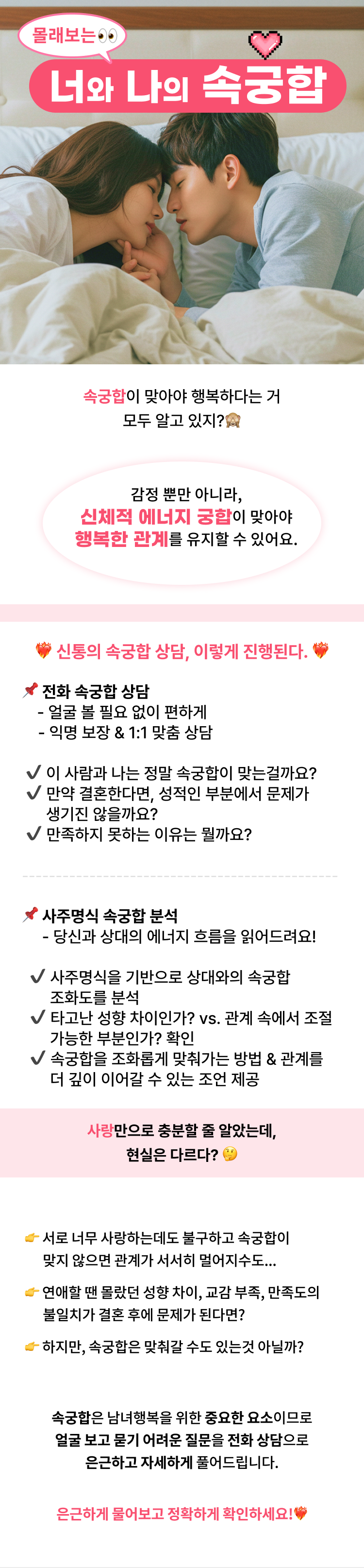 몰래보는 너와 나의 속궁합  속궁합이 맞아야 행복하다는 거 모두 알고 있지? 감정 뿐만 아니라, 신체적 에너지 궁합이 맞아야 행복한 관계를 유지할 수 있어요.  신통의 속궁합 상담, 이렇게 진행된다.  1.전화 속궁합 상담  - 얼굴 볼 필요 없이 편하게 - 익명 보장 & 1:1 맞춤 상담   - 이 사람과 나는 정말 속궁합이 맞는걸까요? - 만약 결혼한다면, 성적인 부분에서 문제가 생기진 않을까요? - 만족하지 못하는 이유는 뭘까요?    2.사주명식 속궁합 분석 - 당신과 상대의 에너지 흐름을 읽어드려요!  - 사주명식을 기반으로 상대와의 속궁합 조화도를 분석 - 타고난 성향 차이인가? vs. 관계 속에서 조절 가능한 부분인가? 확인 - 속궁합을 조화롭게 맞춰가는 방법 & 관계를 더 깊이 이어갈 수 있는 조언 제공  사랑만으로 충분할 줄 알았는데, 현실은 다르다?  - 서로 너무 사랑하는데도 불구하고 속궁합이 맞지 않으면 관계가 서서히 멀어지수도... - 연애할 땐 몰랐던 성향 차이, 교감 부족, 만족도의 불일치가 결혼 후에 문제가 된다면? - 하지만, 속궁합은 맞춰갈 수도 있는것 아닐까?  속궁합은 남녀행복을 위한 중요한 요소이므로 얼굴 보고 묻기 어려운 질문을 전화 상담으로 은근하고 자세하게 풀어드립니다.  은근하게 물어보고 정확하게 확인하세요!