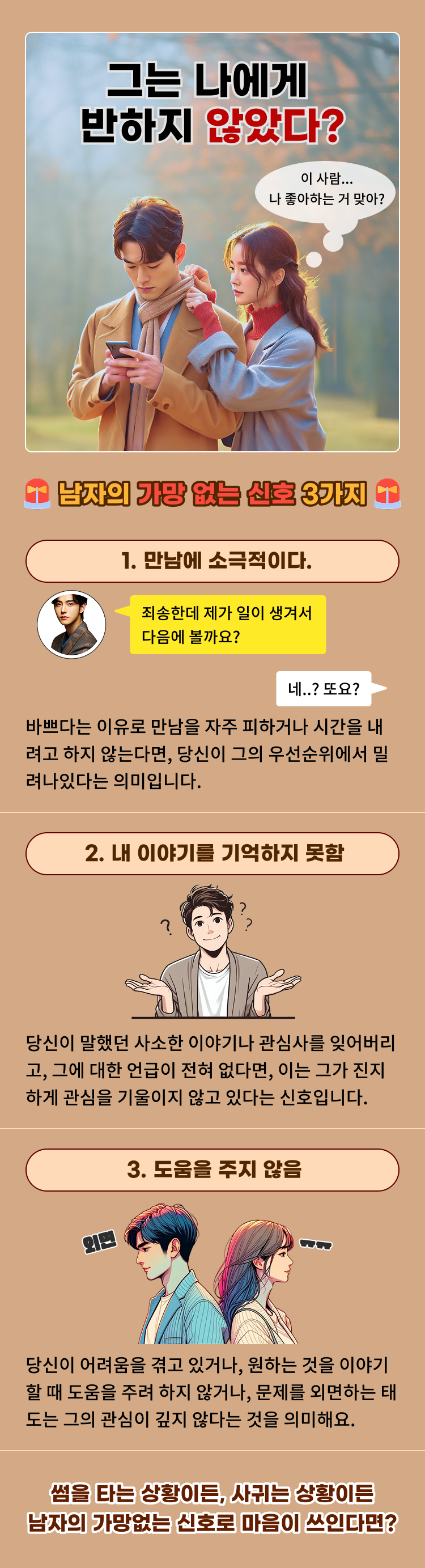 그는 나에게 반하지 않았다?  남자의 가망 없는 신호 3가지  1. 만남에 소극적이다. 바쁘다는 이유로 만남을 자주 피하거나 시간을 내려고 하지 않는다면, 당신이 그의 우선순위에서 밀려나있다는 의미입니다.  2. 내 이야기를 기억하지 못함 당신이 말했던 사소한 이야기나 관심사를 잊어버리고, 그에 대한 언급이 전혀 없다면, 이는 그가 진지하게 관심을 기울이지 않고 있다는 신호입니다.  3. 도움을 주지 않음 당신이 어려움을 겪고 있거나, 원하는 것을 이야기할때 도움을 주려 하지않거나, 문제를 외면하는 태도는 관심이 깊지 않다는 것을 의미해요.  썸을 타는 상황이든, 사귀는 상황이든 남자의 가망없는 신호로 마음이 쓰인다면?