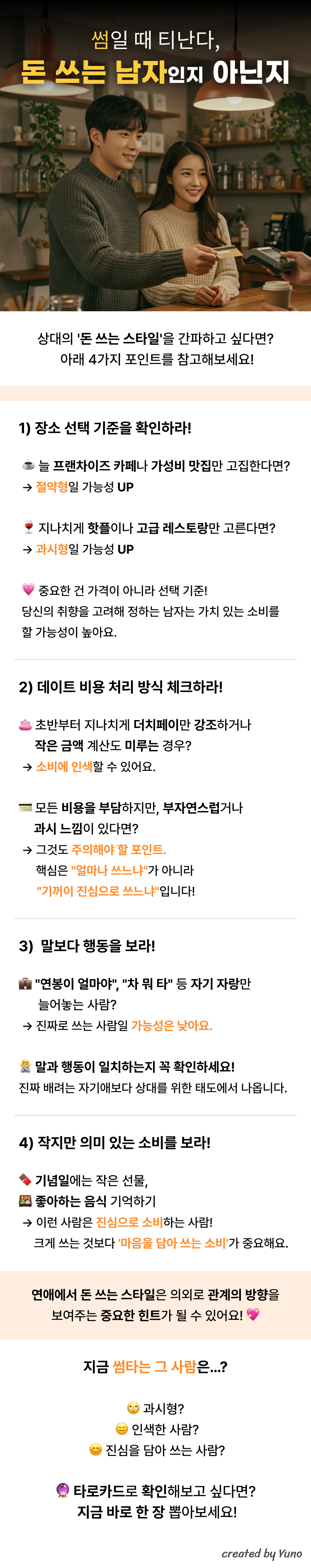 썸일 때 티난다, 돈 쓰는 남자인지 아닌지  상대의 '돈 쓰는 스타일'을 간파하고 싶다면?  아래 4가지 포인트를 참고해보세요!  1) 장소 선택 기준을 확인하라! 늘 프랜차이즈 카페나 가성비 맛집만 고집한다면? → 절약형일 가능성 UP 지나치게 핫플이나 고급 레스토랑만 고른다면? → 과시형일 가능성 UP 중요한 건 가격이 아니라 선택 기준!  당신의 취향을 고려해 정하는 남자는 가치 있는 소비를 할 가능성이 높아요.  2) 데이트 비용 처리 방식 체크하라! 초반부터 지나치게 더치페이만 강조하거나 작은 금액 계산도 미루는 경우?→ 소비에 인색할 수 있어요. 모든 비용을 부담하지만, 부자연스럽거나      과시 느낌이 있다면? → 그것도 주의해야 할 포인트.      핵심은