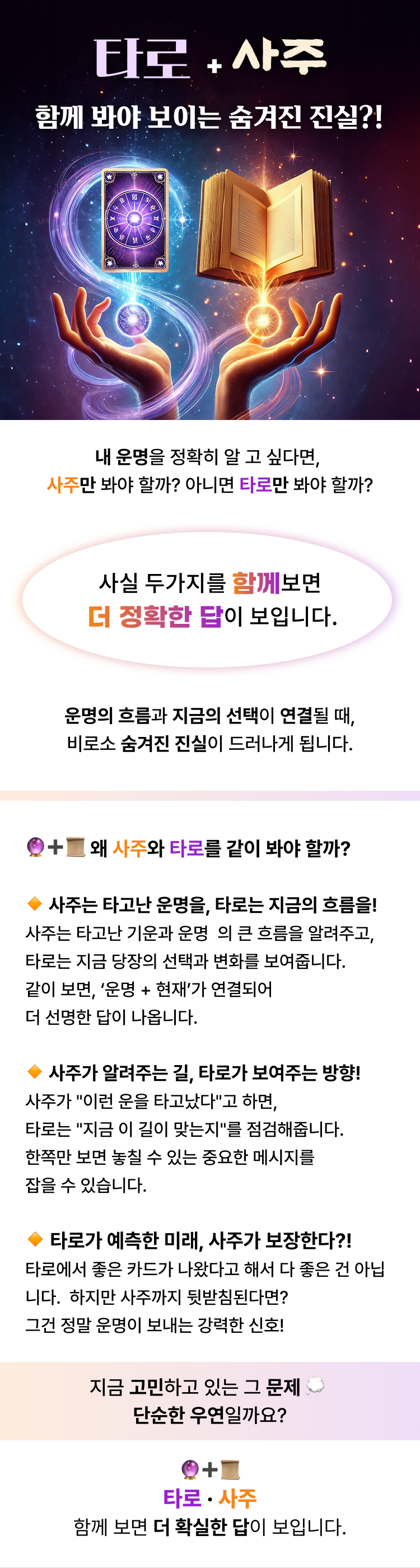 타로+사주 함께 봐야 보이는 숨겨진 진실?!  내 운명을 정확히 알고 싶다면,  타로만 봐야 할까? 아니면 사주만 봐야 할까?  사실 두가지를 함께보면 더 정확한 답이 보입니다.  운명의 흐름과 지금의 선택이 연결될 때,비로소 숨겨진 진실이 드러나게 됩니다.  왜 타로와 사주를 같이 봐야 할까? 사주는 타고난 운명을, 타로는 지금의 흐름을!사주는 타고난 기운과 운명  의 큰 흐름을 알려주고,타로는 지금 당장의 선택과 변화를 보여줍니다.같이 보면, ‘운명 + 현재’가 연결되어  더 선명한 답이 나옵니다. 사주가 알려주는 길, 타로가 보여주는 방향!사주가