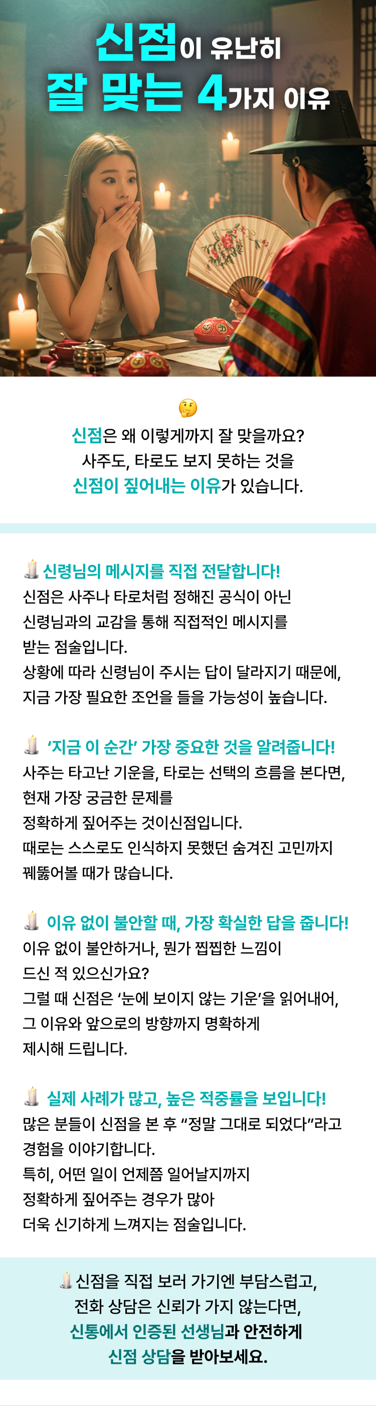 신점이 유난히 잘 맞는 4가지 이유  신점은 왜 이렇게까지 잘 맞을까요? 사주도, 타로도 보지 못하는 것을 신점이 짚어내는 이유가 있습니다.  1.신령님의 메시지를 직접 전달합니다! 신점은 사주나 타로처럼 정해진 공식이 아닌 신령님과의 교감을 통해 직접적인 메시지를 받는 점술입니다. 상황에 따라 신령님이 주시는 답이 달라지기 때문에, 지금 가장 필요한 조언을 들을 가능성이 높습니다.  2.️  ‘지금 이 순간’ 가장 중요한 것을 알려줍니다! 사주는 타고난 기운을, 타로는 선택의 흐름을 본다면, 현재 가장 궁금한 문제를 정확하게 짚어주는 것이신점입니다. 때로는 스스로도 인식하지 못했던 숨겨진 고민까지 꿰뚫어볼 때가 많습니다.  3.이유 없이 불안할 때, 가장 확실한 답을 줍니다! 이유 없이 불안하거나, 뭔가 찝찝한 느낌이 드신 적 있으신가요? 그럴 때 신점은 ‘눈에 보이지 않는 기운’을 읽어내어, 그 이유와 앞으로의 방향까지 명확하게 제시해 드립니다.  4.실제 사례가 많고, 높은 적중률을 보입니다! 많은 분들이 신점을 본 후 “정말 그대로 되었다”라고 경험을 이야기합니다. 특히, 어떤 일이 언제쯤 일어날지까지 정확하게 짚어주는 경우가 많아 더욱 신기하게 느껴지는 점술입니다.  신점을 직접 보러 가기엔 부담스럽고, 전화 상담은 신뢰가 가지 않는다면, 신통에서 인증된 선생님과 안전하게 신점 상담을 받아보세요.