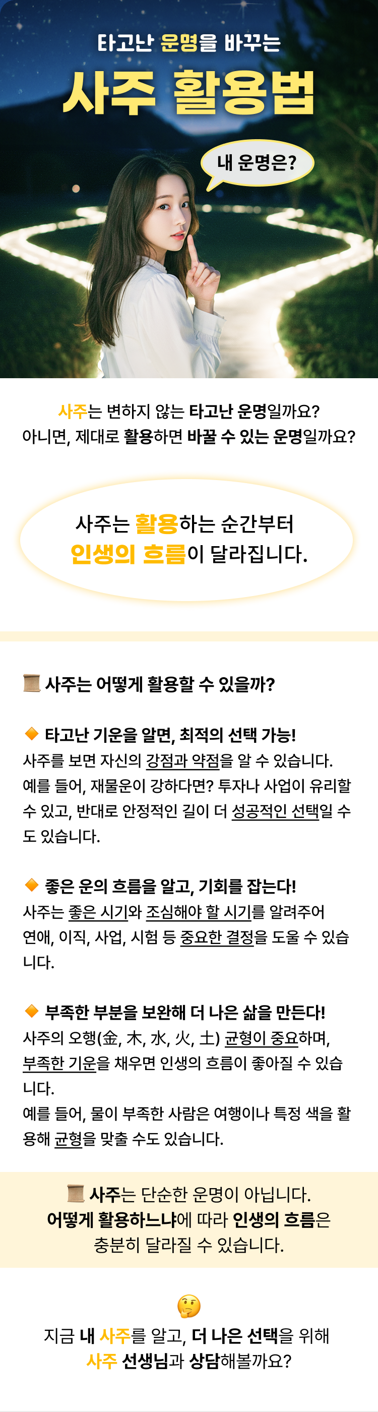 타고난 운명을 바꾸는 사주 활용법  사주는 변하지 않는 타고난 운명일까요? 아니면, 제대로 활용하면 바꿀 수 있는 운명일까요?  사주는 활용하는 순간부터 인생의 흐름이 달라집니다.   - 사주는 어떻게 활용할 수 있을까?   1. 타고난 기운을 알면, 최적의 선택 가능! 사주를 보면 자신의 강점과 약점을 알 수 있습니다. 예를 들어, 재물운이 강하다면? 투자나 사업이 유리할 수 있고, 반대로 안정적인 길이 더 성공적인 선택일 수도 있습니다.   2.  좋은 운의 흐름을 알고, 기회를 잡는다! 사주는 좋은 시기와 조심해야 할 시기를 알려주어 연애, 이직, 사업, 시험 등 중요한 결정을 도울 수 있습니다.   3. 부족한 부분을 보완해 더 나은 삶을 만든다! 사주의 오행(金, 木, 水, 火, 土) 균형이 중요하며, 부족한 기운을 채우면 인생의 흐름이 좋아질 수 있습니다. 예를 들어, 물이 부족한 사람은 여행이나 특정 색을 활용해 균형을 맞출 수도 있습니다.  사주는 단순한 운명이 아닙니다. 어떻게 활용하느냐에 따라 인생의 흐름은 충분히 달라질 수 있습니다.  지금 내 사주를 알고, 더 나은 선택을 위해  사주 선생님과 상담해볼까요?