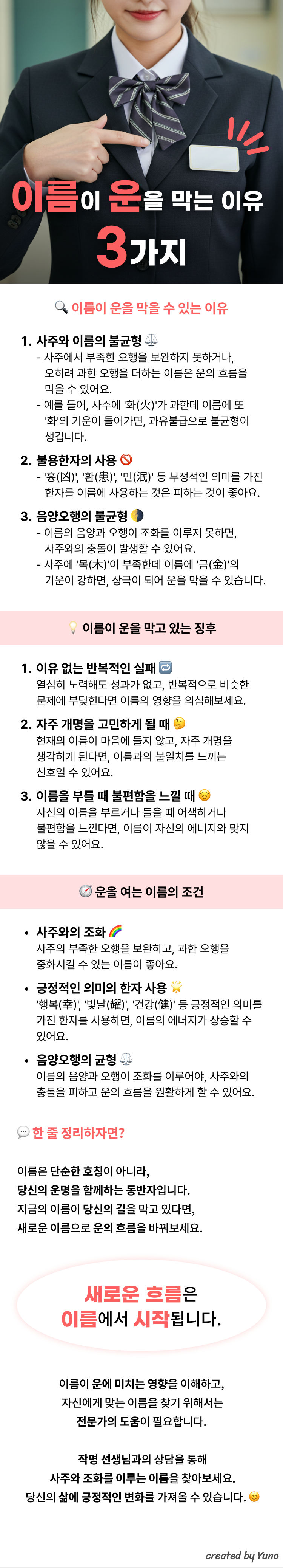 이름이 운을 막는이유 3가지  이름이 운을 막을수있는이유  사주와 이름의 불균형 - 사주에서 부족한 오행을 보완하지 못하거나,   오히려 과한 오행을 더하는 이름은 운의 흐름을   막을 수 있어요.- 예를 들어, 사주에 '화(火)'가 과한데 이름에 또    '화'의 기운이 들어가면, 과유불급으로 불균형이  생깁니다.  불용한자의 사용- '흉(凶)', '환(患)', '민(泯)' 등 부정적인 의미를 가진   한자를 이름에 사용하는 것은 피하는 것이 좋아요  음양오행의 불균형 - 이름의 음양과 오행이 조화를 이루지 못하면   사주와의 충돌이 발생할 수 있어요.- 사주에 '목(木)'이 부족한데 이름에 '금(金)'의   기운이 강하면, 상극이 되어 운을 막을 수 있습니다.  이름이 운을 막고 있는 징후  이유 없는 반복적인 실패 열심히 노력해도 성과가 없고, 반복적으로 비슷한 문제에 부딪힌다면 이름의 영향을 의심해보세요.  자주 개명을 고민하게 될 때 현재의 이름이 마음에 들지 않고, 자주 개명을생각하게 된다면, 이름과의 불일치를 느끼는신호일 수 있어요.  이름을 부를 때 불편함을 느낄 때 자신의 이름을 부르거나 들을 때 어색하거나불편함을 느낀다면, 이름이 자신의 에너지와 맞지않을 수 있어요.  운을 여는 이름의 조건  사주와의 조화 사주의 부족한 오행을 보완하고, 과한 오행을중화시킬 수 있는 이름이 좋아요.  긍정적인 의미의 한자 사용 '행복(幸)', '빛날(耀)', '건강(健)' 등 긍정적인 의미를 가진 한자를 사용하면, 이름의 에너지가 상승할 수 있어요.  음양오행의 균형 ⚖이름의 음양과 오행이 조화를 이루어야, 사주와의충돌을 피하고 운의 흐름을 원활하게 할 수 있어요.  이름은 단순한 호칭이 아니라,당신의 운명을 함께하는 동반자입니다.지금의 이름이 당신의 길을 막고 있다면,새로운 이름으로 운의 흐름을 바꿔보세요.  새로운 흐름은이름에서 시작됩니다.  이름이 운에 미치는 영향을 이해하고, 자신에게 맞는 이름을 찾기 위해서는전문가의 도움이 필요합니다. 작명 선생님과의 상담을 통해 사주와 조화를 이루는 이름을 찾아보세요. 당신의 삶에 긍정적인 변화를 가져올 수 있습니다.