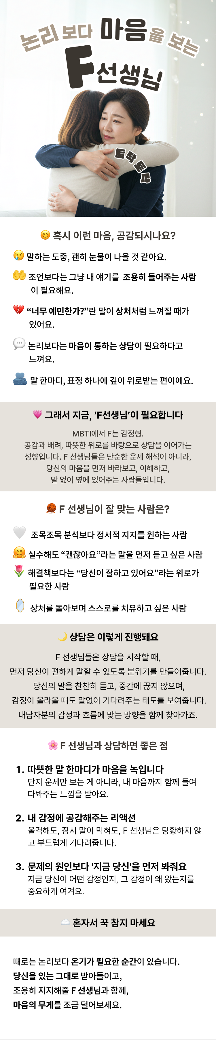 논리보다 마음을보는 F선생님  혹시 이런 마음, 공감되시나요? 말하는 도중, 괜히 눈물이 나올 것 같아요. 조언보다는 그냥 내 얘기를 조용히 들어주는 사람이 필요해요. “너무 예민한가?”란 말이 상처처럼 느껴질 때가 있어요. 논리보다는 마음이 통하는 상담이 필요하다고 느껴요. 말 한마디, 표정 하나에 깊이 위로받는 편이에요.  그래서 지금, ‘F선생님’이 필요합니다 MBTI에서 F는 감정형.공감과 배려, 따뜻한 위로를 바탕으로 상담을 이어가는 성향입니다. F 선생님들은 단순한 운세 해석이 아니라,당신의 마음을 먼저 바라보고, 이해하고, 말 없이 옆에 있어주는 사람들입니다.  F 선생님이 잘 맞는 사람은? 말하면서 울컥하거나, 감정 기복이 심할 때가 많은 사람 조목조목 분석보다 정서적 지지를 원하는 사람 실수해도 “괜찮아요”라는 말을 먼저 듣고 싶은 사람 해결책보다는 “당신이 잘하고 있어요”라는 위로가 필요한 사람 상처를 돌아보며 스스로를 치유하고 싶은 사람  F 선생님과 상담하면 좋은 점 따뜻한 말 한마디가 마음을 녹입니다 단지 운세만 보는 게 아니라, 내 마음까지 함께 들여다봐주는 느낌을 받아요. 내 감정에 공감해주는 리액션 울컥해도, 잠시 말이 막혀도, F 선생님은 당황하지 않고 부드럽게 기다려줍니다. 문제의 원인보다 '지금 당신'을 먼저 봐줘요 지금 당신이 어떤 감정인지, 그 감정이 왜 왔는지를 중요하게 여겨요. 상담은 이렇게 진행돼요 (두루뭉술하게 설명) F 선생님들은 상담을 시작할 때, 먼저 당신이 편하게 말할 수 있도록 분위기를 만들어줍니다. 당신의 말을 찬찬히 듣고, 중간에 끊지 않으며, 감정이 올라올 때도 말없이 기다려주는 태도를 보여줍니다. 카드나 사주풀이가 진행되더라도, 해석 하나하나에 “당신은 어떤 생각이 드세요?” 라는 식으로함께 풀어가는 느낌을 줍니다. 논리적인 정답보다는, 감정과 흐름에 맞는 방향을 함께 찾아가죠.  이런 상담이 필요할 땐 F 선생님을 찾아보세요 요즘 감정기복이 심하고, 이유 없이 눈물이 날 때 문제 해결보다 마음 위로가 더 필요한 날 내가 너무 예민한가 싶어서, 스스로를 탓하고 있을 때 누군가의 판단보다, 내 마음을 잘 들어줄 사람을 원할 때 ☁ 혼자서 꾹 참지 마세요 때로는 논리보다 온기가 필요한 순간이 있습니다. 당신을 있는 그대로 받아들이고, 조용히 지지해줄 F 선생님과 함께, 마음의 무게를 조금 덜어보세요.