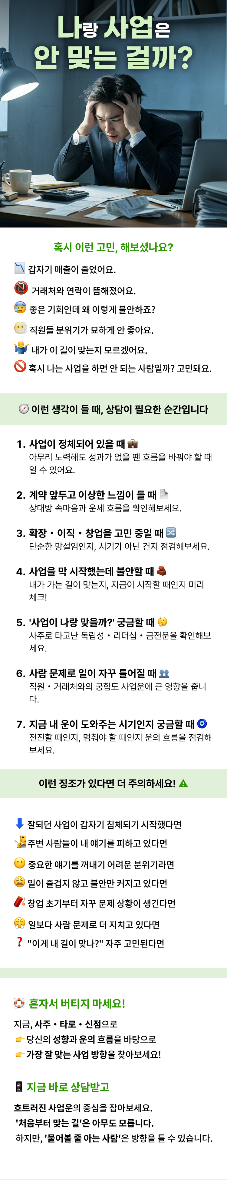나랑 사업은 안 맞는 걸까?  혹시 이런 고민, 해보셨나요?   - 갑자기 매출이 줄었어요.  - 거래처와 연락이 뜸해졌어요.  - 좋은 기회인데 왜 이렇게 불안하죠?  - 직원들 분위기가 묘하게 안 좋아요.  - 내가 이 길이 맞는지 모르겠어요.  - 혹시 나는 사업을 하면 안 되는 사람일까? 고민돼요.  이런 생각이 들 때, 상담이 필요한 순간입니다   1. 사업이 정체되어 있을 때  아무리 노력해도 성과가 없을 땐 흐름을 바꿔야 할 때일 수 있어요.   2. 계약 앞두고 이상한 느낌이 들 때  상대방 속마음과 운세 흐름을 확인해보세요.   3. 확장・이직・창업을 고민 중일 때  단순한 망설임인지, 시기가 아닌 건지 점검해보세요.   4. 사업을 막 시작했는데 불안할 때  내가 가는 길이 맞는지, 지금이 시작할 때인지 미리 체크!   5. '사업이 나랑 맞을까?' 궁금할 때  사주로 타고난 독립성・리더십・금전운을 확인해보세요.   6. 사람 문제로 일이 자꾸 틀어질 때  직원・거래처와의 궁합도 사업운에 큰 영향을 줍니다.   7. 지금 내 운이 도와주는 시기인지 궁금할 때  전진할 때인지, 멈춰야 할 때인지 운의 흐름을 점검해보세요.  이런 징조가 있다면 더 주의하세요!   - 잘되던 사업이 갑자기 침체되기 시작했다면  - 주변 사람들이 내 얘기를 피하고 있다면  - 중요한 얘기를 꺼내기 어려운 분위기라면  - 일이 즐겁지 않고 불안만 커지고 있다면  - 창업 초기부터 자꾸 문제 상황이 생긴다면  - 일보다 사람 문제로 더 지치고 있다면  - "이게 내 길이 맞나?" 자주 고민된다면  혼자서 버티지 마세요! 지금, 사주・타로・신점으로  - 당신의 성향과 운의 흐름을 바탕으로  - 가장 잘 맞는 사업 방향을 찾아보세요!  지금 바로 상담받고 흐트러진 사업운의 중심을 잡아보세요. '처음부터 맞는 길'은 아무도 모릅니다. 하지만, '물어볼 줄 아는 사람'은 방향을 틀 수 있습니다.