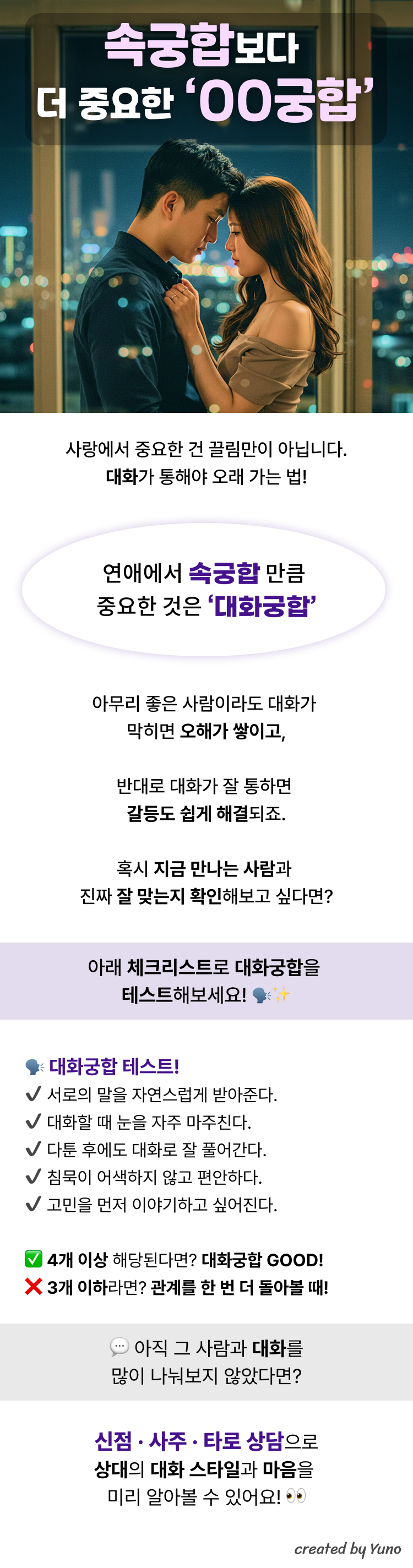 속궁합보다 더 중요한 OO궁합  사랑에서 중요한 건 끌림만이 아닙니다. 대화가 통해야 오래 가는 법!  연애에서 속궁합 만큼  중요한 것은 ‘대화궁합’  아무리 좋은 사람이라도 대화가  막히면 오해가 쌓이고,  반대로 대화가 잘 통하면  갈등도 쉽게 해결되죠.  혹시 지금 만나는 사람과  진짜 잘 맞는지 확인해보고 싶다면?  아래 체크리스트로 대화궁합을  테스트해보세요!  대화궁합 테스트!  서로의 말을 자연스럽게 받아준다.  대화할 때 눈을 자주 마주친다.  다툰 후에도 대화로 잘 풀어간다.  침묵이 어색하지 않고 편안하다.  고민을 먼저 이야기하고 싶어진다.  4개 이상 해당된다면? 대화궁합 GOOD!   3개 이하라면? 관계를 한 번 더 돌아볼 때!  아직 그 사람과 대화를 많이 나눠보지 않았다면?  신점 · 사주 · 타로 상담으로 상대의 대화 스타일과 마음을  미리 알아볼 수 있어요!