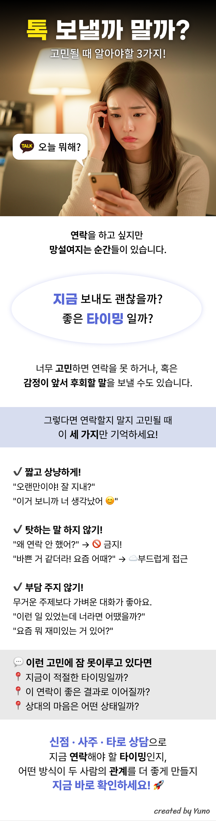 톡 보낼까 말까? 고민될 때 알아야 할 3가지!  연락을 하고 싶지만  망설여지는 순간들이 있습니다  지금 보내도 괜찮을까? 좋은 타이밍 일까? 너무 고민하면 연락을 못 하거나, 혹은  감정이 앞서 후회할 말을 보낼 수도 있습니다.  그렇다면 연락할지 말지 고민될 때 이 세 가지만 기억하세요!   짧고 상냥하게!