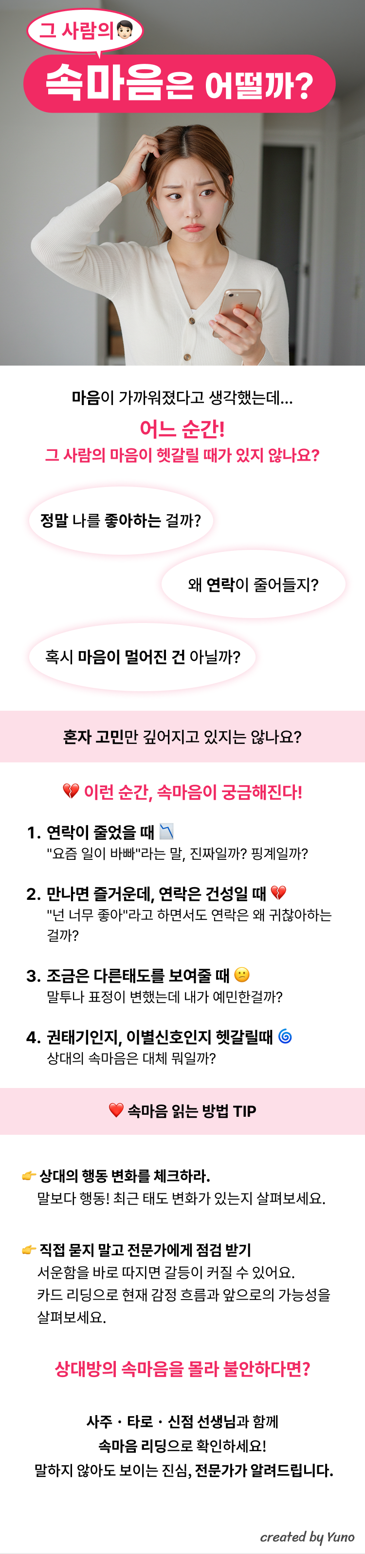 그 사람의 속마음은 어떨까?  마음이 가까워졌다고 생각했는데... 어느순간! 그사람의 마음이 헷갈릴때가 있지않나요?  정말 나를 좋아하는걸까? 왜 연락이 줄어들지? 혹시 마음이 멀어진건 아닐까?  혼자 고민만 깊어지고 있지는 않나요?  이런 순간, 속마음이 궁금해진다! 연락이 줄었을 때