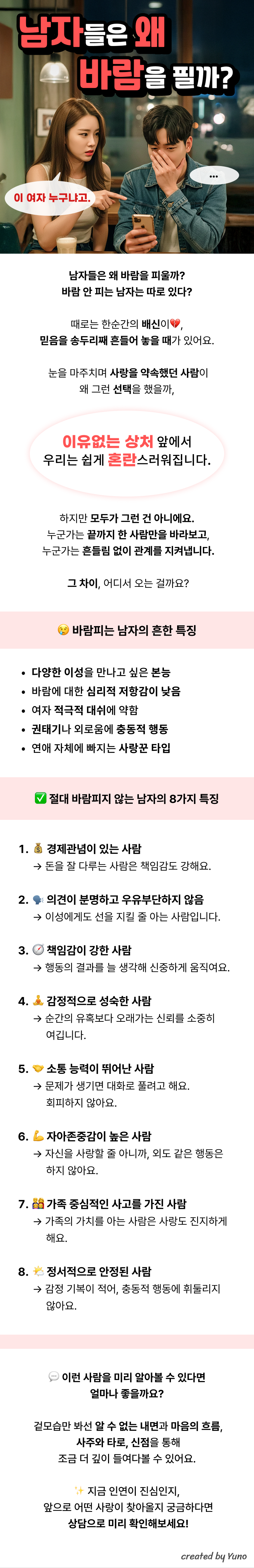남자들은 왜 바람을 필까?  남자들은 왜 바람을 피울까? 바람 안 피는 남자는 따로 있다?  때로는 한순간의 배신이, 믿음을 송두리째 흔들어 놓을 때가 있어요. 눈을 마주치며 사랑을 약속했던 사람이 왜 그런 선택을 했을까,이유없는 상처 앞에서 우리는 쉽게 혼란스러워집니다. 하지만 모두가 그런 건 아니에요. 누군가는 끝까지 한 사람만을 바라보고, 누군가는 흔들림 없이 관계를 지켜냅니다. 그 차이, 어디서 오는 걸까요?  바람피는 남자의 흔한 특징 1.다양한 이성을 만나고 싶은 본능 2.바람에 대한 심리적 저항감이 낮음 3.여자 적극적 대쉬에 약함 4.권태기나 외로움에 충동적 행동 5.연애 자체에 빠지는 사랑꾼 타입  절대 바람피지 않는 남자의 8가지 특징  1.경제관념이 있는 사람  → 돈을 잘 다루는 사람은 책임감도 강해요.  2.의견이 분명하고 우유부단하지 않음  → 이성에게도 선을 지킬 줄 아는 사람입니다.  3.책임감이 강한 사람  → 행동의 결과를 늘 생각해 신중하게 움직여요.  4.감정적으로 성숙한 사람  → 순간의 유혹보다 오래가는 신뢰를 소중히      여깁니다.  5.소통 능력이 뛰어난 사람  → 문제가 생기면 대화로 풀려고 해요.      회피하지 않아요.  6.자아존중감이 높은 사람  → 자신을 사랑할 줄 아니까, 외도 같은 행동은      하지 않아요.  7.가족 중심적인 사고를 가진 사람  → 가족의 가치를 아는 사람은 사랑도 진지하게      해요.  8.정서적으로 안정된 사람  → 감정 기복이 적어, 충동적 행동에 휘둘리지      않아요.  이런 사람을 미리 알아볼 수 있다면 얼마나 좋을까요? 겉모습만 봐선 알 수 없는 내면과 마음의 흐름, 사주와 타로, 신점을 통해 조금 더 깊이 들여다볼 수 있어요.  지금 인연이 진심인지, 앞으로 어떤 사랑이 찾아올지 궁금하다면 상담으로 미리 확인해보세요!