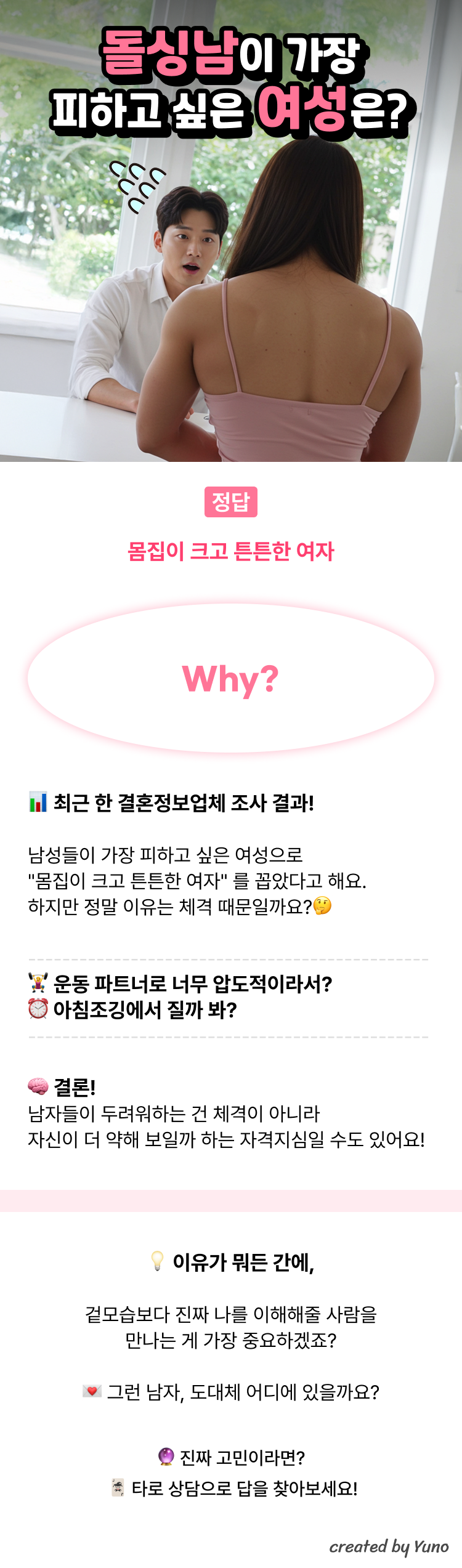 돌싱남이 가장 피하고 싶은 여성은?  정답 : 몸집이 크고 튼튼한 여자  Why?  최근 한 결혼정보업체 조사 결과! 남성들이 가장 피하고 싶은 여성으로 "몸집이 크고 튼튼한 여자" 를 꼽았다고 해요. 하지만 정말 이유는 체격 때문일까요?  운동 파트너로 너무 압도적이라서? 아침조깅에서 질까 봐?  결론! 남자들이 두려워하는 건 체격이 아니라 자신이 더 약해 보일까 하는 자격지심일 수도 있어요!  이유가 뭐든 간에, 겉모습보다 진짜 나를 이해해줄 사람을 만나는 게 중요하겠죠?  그런 남자, 도대체 어디에 있을까요? 진짜 고민이라면? 타로 상담으로 답을 찾아보세요!