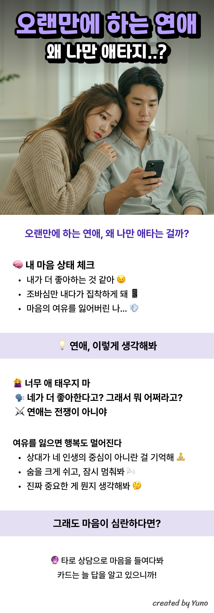 오랜만에 하는 연애 왜 나만 애타지..?  오랜만에 하는 연애, 왜 나만 애타는 걸까? 내 마음 상태 체크 내가 더 좋아하는 것 같아  조바심만 내다가 집착하게 돼  마음의 여유를 잃어버린 나…   연애, 이렇게 생각해봐 너무 애 태우지 마 네가 더 좋아한다고? 그래서 뭐 어쩌라고? 연애는 전쟁이 아니야  여유를 잃으면 행복도 멀어진다 상대가 네 인생의 중심이 아니란 걸 기억해  숨을 크게 쉬고, 잠시 멈춰봐  진짜 중요한 게 뭔지 생각해봐   그래도 마음이 심란하다면? 타로 상담으로 마음을 들여다봐 카드는 늘 답을 알고 있으니까!