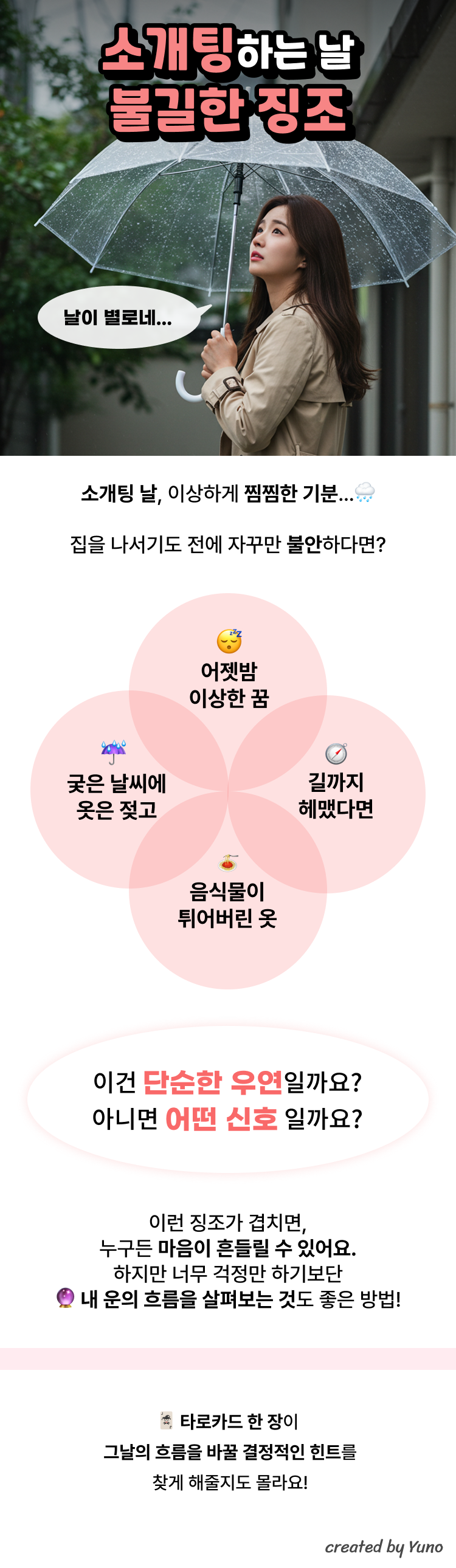 소개팅 날, 혹시 이런 징조 겪어본 적 있나요? 🙈 꿈자리가 사나웠다면  전날 밤 이상한 꿈이나 불쾌한 기운이 느껴졌다면, 무의식이 불안한 상태를 반영하는 것일 수 있어요. 특히 연애 관련 꿈에서 거절당하거나 길을 잃는 꿈은 조심하라는 신호일지도 몰라요. 🌧 날씨가 갑자기 흐려지거나 비가 온다면  맑던 하늘이 갑자기 먹구름이 낀다면 감정의 흐름에도 변화가 생긴다는 전통적 해석이 있어요. 비가 내리는 날은 감성이 예민해지고, 서로의 진심을 들여다보기 좋은 반면, 첫인상이 흐려질 수도 있죠. 🌀 길을 헤매거나 약속장소를 찾기 어려웠다면  길을 잃는 건 '관계의 방향성'이 아직 정해지지 않았다는 신호로 보기도 해요. 도착 전에 자꾸 엇갈리는 건, 오늘의 만남에 잡음이 있을 수 있다는 조심의 의미로 여겨졌죠. 👗 옷에 갑자기 음식이 튀었다면  열심히 고른 옷에 소스가 튀었다면? 뜻밖의 돌발 상황이나 '실망'을 상징하기도 해요. 외적인 준비는 만점인데, 감정적으로 준비가 부족할 수도 있다는 해석이 있답니다. 그래서 소개팅 전 타로 한 장, 어때요? 첫 만남, 좋은 인연일지 긴장되시죠?  그 사람과 잘 맞을까, 대화는 자연스러울까, 오늘의 흐름은 어떨까—  막연한 궁금증을 타로 한 장으로 미리 엿볼 수 있어요. 💌 소개팅 타로는 이런 분께 추천해요 오늘 분위기가 잘 풀릴지 알고 싶을 때 상대와의 궁합이나 대화 흐름이 걱정될 때 작은 징조에 불안한 마음을 다잡고 싶을 때 지금 당신의 타로 한 장, 조용히 꺼내볼까요?  당신의 인연을 도와줄 메시지가 기다리고 있을지도 몰라요.