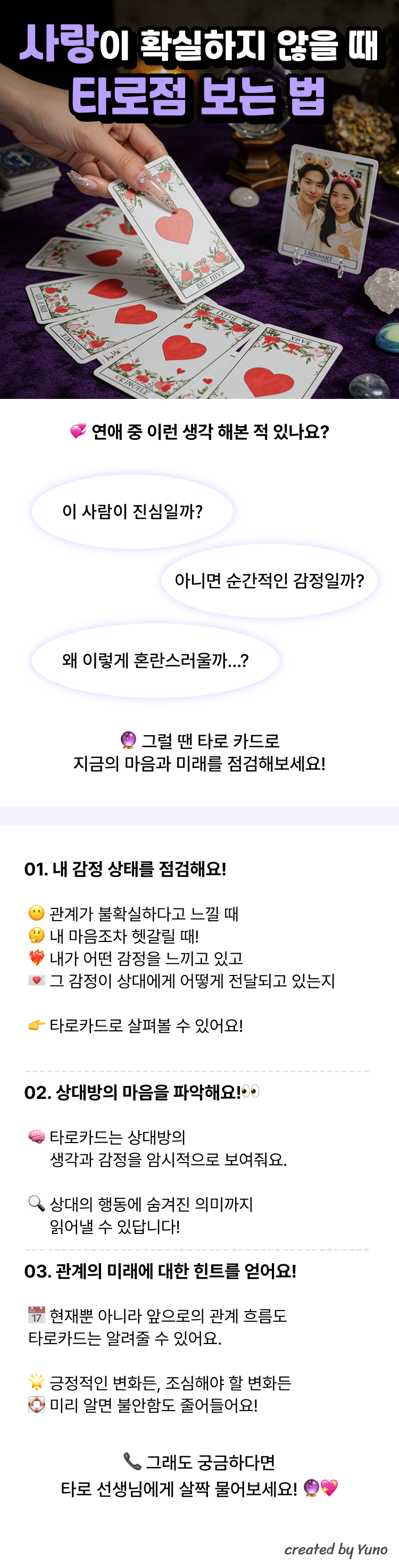 연애 중 이런 생각 해본 적 있나요? “이 사람이 진심일까?” “아니면 순간적인 감정일까?” “왜 이렇게 혼란스러울까...?”  그럴 땐 타로 카드로 지금의 마음과 미래를 점검해보세요!  01. 내 감정 상태를 점검해요! 관계가 불확실하다고 느낄 때 내 마음조차 헷갈릴 때! 내가 어떤 감정을 느끼고 있고 그 감정이 상대에게 어떻게 전달되고 있는지 타로카드로 살펴볼 수 있어요!  02. 상대방의 마음을 파악해요! 타로카드는 상대방의 생각과 감정을 암시적으로 보여줘요 상대의 행동에 숨겨진 의미까지 읽어낼 수 있답니다!  03. 관계의 미래에 대한 힌트를 얻어요! 현재뿐 아니라 앞으로의 관계 흐름도 타로카드는 알려줄 수 있어요. 긍정적인 변화든, 조심해야 할 변화든 미리 알면 불안함도 줄어들어요!  그래도 궁금하다면 타로 선생님께 살짝 물어보세요!
