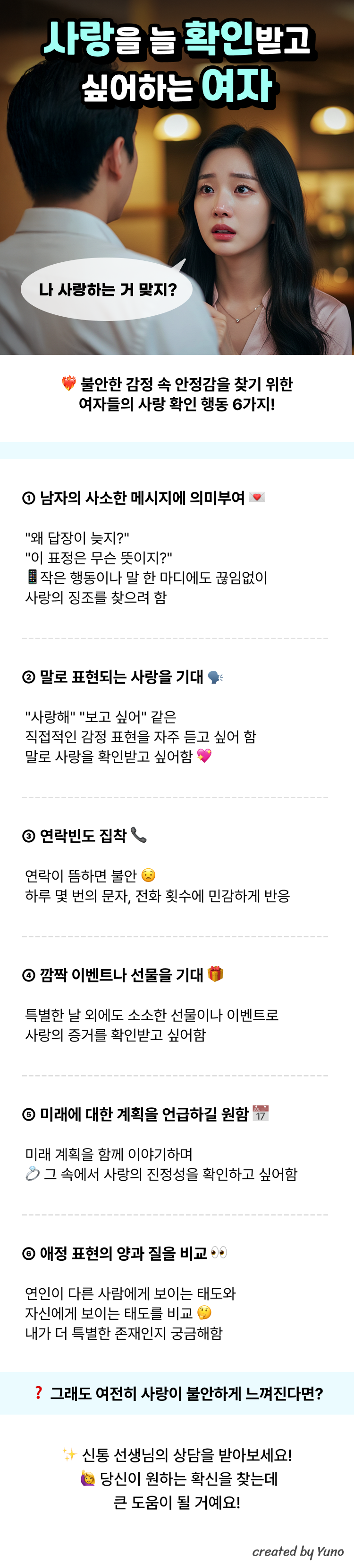 사랑을 늘 확인받고 싶어하는 여자 “나 사랑하는 거 맞지?”  불안한 감정 속 안정감을 찾기 위한 여자들의 사랑 확인 행동 6가지!  ① 남자의 사소한 메시지에 의미부여 "왜 답장이 늦지?" "이 표정은 무슨 뜻이지?" 작은 행동이나 말 한 마디에도 끊임없이 사랑의 징조를 찾으려 함  ② 말로 표현되는 사랑을 기대 "사랑해" "보고 싶어" 같은 직접적인 감정 표현을 자주 듣고 싶어 함 말로 사랑을 확인받고 싶어함  ③ 연락빈도 집착 연락이 뜸하면 불안 하루 몇 번의 문자, 전화 횟수에 민감하게 반응  ④ 깜짝 이벤트나 선물을 기대 특별한 날 외에도 소소한 선물이나 이벤트로 사랑의 증거를 확인받고 싶어함  ⑤ 미래에 대한 계획을 언급하길 원함 미래 계획을 함께 이야기하며 그 속에서 사랑의 진정성을 확인하고 싶어함  ⑥ 애정 표현의 양과 질을 비교 연인이 다른 사람에게 보이는 태도와 자신에게 보이는 태도를 비교 내가 더 특별한 존재인지 궁금해함  그래도 여전히 사랑이 불안하게 느껴진다면? 신통 선생님의 상담을 받아보세요! 당신이 원하는 확신을 찾는데 큰 도움이 될 거예요!