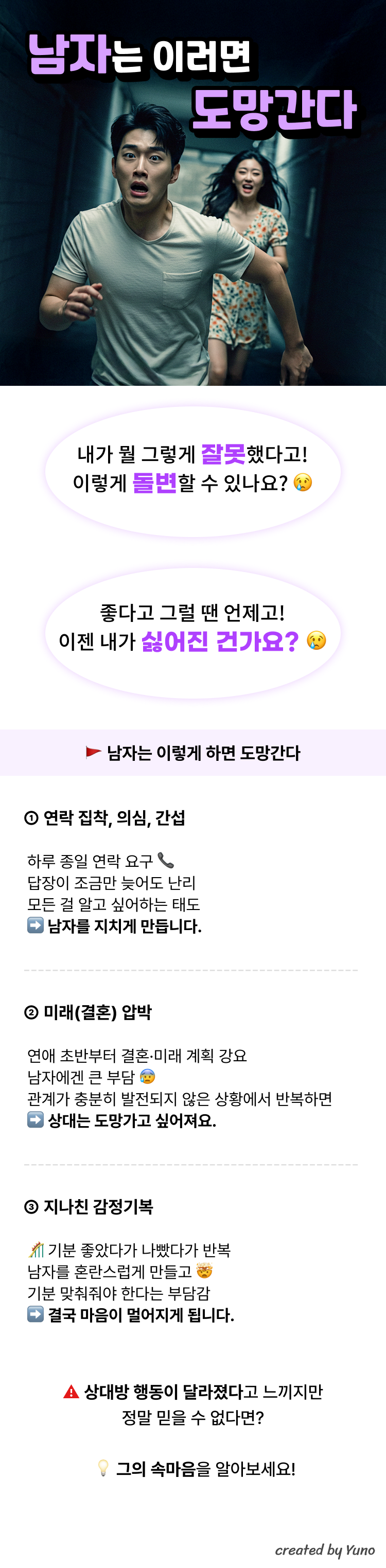 남자는 이러면 도망간다  "내가 뭘 그렇게 잘못했다고! 이렇게 돌변할 수 있나요?"   "좋다고 그럴 땐 언제고! 이젠 내가 싫어진 건가요?"   1. 연락 집착, 의심, 간섭  하루 종일 연락 요구  답장이 조금만 늦어도 난리  모든 걸 알고 싶어하는 태도  ➡ 남자를 지치게 만듭니다.   2. 미래(결혼) 압박  연애 초반부터 결혼·미래 계획 강요  남자에겐 큰 부담  관계가 충분히 발전되지 않은 상황에서 반복하면  ➡ 상대는 도망가고 싶어져요.   3. 지나친 감정기복  기분 좋았다가 나빴다가 반복  남자를 혼란스럽게 만들고  기분 맞춰줘야 한다는 부담감  ➡ 결국 마음이 멀어지게 됩니다.  상대방 행동이 달라졌다고 느끼지만 정말 믿을 수 없다면? 그의 속마음을 알아보세요!