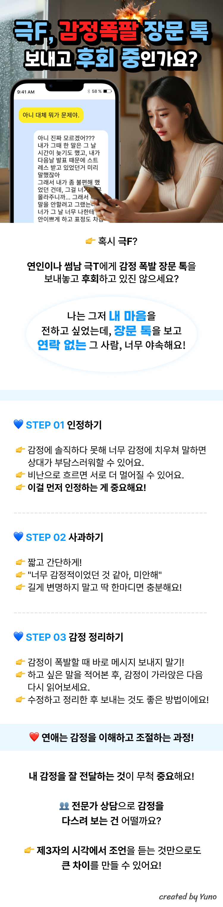 극F, 감정폭팔 장문 톡 보내고 후회 중인가요?  극T 남자 혹은 썸남의 톡 : 아니 대체 뭐가 문제야. 극F 나의 톡 : 아니 진짜 모르겠어??? 내가 그때 한 말은 그 날 시간이 늦기도 했고, 내가 다음날 발표 때문에 스트레스 받고 있었던 거 미리 말했잖아. 그래서 내가 좀 불편 했었던 건데, 그걸 너가 너무 몰라주니까... (장문의 톡)  혹시 극F? 연인이나 썸남 극T에게 감정 폭발 장문 톡 보내놓고 후회하고 있진 않으세요?  "나는 그저 내 마음을 전하고 싶었는데  장문의 카톡을 보고  연락도 없는 그 사람, 너무 야속해요!"  STEP 01 인정하기 감정에 솔직하다 못해 너무 감정에 치우쳐 말하면 상대가 부담스러워할 수 있어요. 비난으로 흐르면 서로 더 멀어질 수 있어요. 이걸 먼저 인정하는 게 중요해요!  STEP 02 사과하기 짧고 간단하게! "너무 감정적이었던 것 같아, 미안해" 길게 변명하지 말고 딱 한마디면 충분해요!  STEP 03 감정 정리하기 감정이 폭발할 때 바로 메시지 보내지 말기! 하고 싶은 말을 적어본 후, 감정이 가라앉은 다음 다시 읽어보세요. 수정하고 정리한 후 보내는 것도 좋은 방법이에요!  연애는 감정을 이해하고 조절하는 과정! 내 감정을 잘 전달하는 것이 무척 중요해요! 전문가 상담으로 감정을 다스려 보는 건 어떨까요? 제3자의 시각에서 조언을 듣는 것만으로도 큰 차이를 만들 수 있어요!