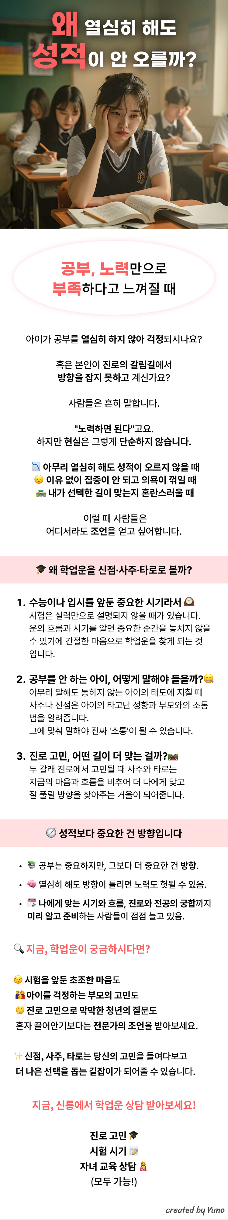 왜 열심히 해도 성적이 안오를까?  공부, 노력만으로는 부족하다고 느껴질 때 아이가 공부를 열심히 하지 않아 걱정되시나요? 아니면 본인이 진로의 갈림길에서 방향을 잡지 못하고 계신가요? 사람들은 흔히 말합니다. "노력하면 된다"고요. 하지만 현실은 그렇게 단순하지 않습니다. 아무리 열심히 해도 성적이 오르지 않을 때 이유 없이 집중이 안 되고 의욕이 꺾일 때 내가 선택한 길이 맞는지 혼란스러울 때 이럴 때 사람들은 어디서라도 조언을 얻고 싶어합니다.   왜 학업운을 신점·사주·타로로 볼까? 1. 수능이나 입시를 앞둔 중요한 시기라서 시험은 실력만으로 설명되지 않을 때가 있습니다. 운의 흐름과 시기를 알면 중요한 순간을 놓치지 않을 수 있기에 간절한 마음으로 학업운을 찾게 되는 것입니다.  2. 공부를 안 하는 아이, 어떻게 말해야 들을까? 아무리 말해도 통하지 않는 아이의 태도에 지칠 때 사주나 신점은 아이의 타고난 성향과 부모와의 소통법을 알려줍니다. 그에 맞춰 말해야 진짜 '소통'이 될 수 있습니다.  3. 진로 고민, 어떤 길이 더 맞는 걸까? 두 갈래 진로에서 고민될 때 사주와 타로는 지금의 마음과 흐름을 비추어 더 나에게 맞고 잘 풀릴 방향을 찾아주는 거울이 되어줍니다.   성적보다 중요한 건 방향입니다 - 공부는 중요하지만, 그보다 더 중요한 건 방향. - 열심히 해도 방향이 틀리면 노력도 헛될 수 있음. - 나에게 맞는 시기와 흐름, 진로와 전공의 궁합까지 미리 알고 준비하는 사람들이 점점 늘고 있음.   지금, 학업운이 궁금하시다면? 시험을 앞둔 초조한 마음도 아이를 걱정하는 부모의 고민도 진로 고민으로 막막한 청년의 질문도 혼자 끌어안기보다는 전문가의 조언을 받아보세요. 신점, 사주, 타로는 당신의 고민을 들여다보고 더 나은 선택을 돕는 길잡이가 되어줄 수 있습니다.   지금, 신통에서 학업운 상담 받아보세요! 진로 고민 시험 시기 자녀 교육 상담 (모두 가능!)
