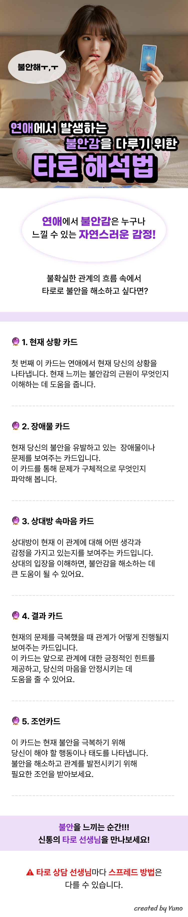 연애에서 발생하는 불안감을 다루기 위한 타로 해석법  불안해ㅠㅠ  연애에서 불안감은 누구나 느낄 수 있는 자연스러운 감정!  불확실한 관계의 흐름 속에서  타로로 불안을 해소하고 싶다면?  1. 현재 상황 카드 첫 번째 이 카드는 연애에서 현재 당신의 상황을나타냅니다. 현재 느끼는 불안감의 근원이 무엇인지 이해하는 데 도움을 줍니다.  2. 장애물 카드 현재 당신의 불안을 유발하고 있는  장애물이나 문제를 보여주는 카드입니다.  이 카드를 통해 문제가 구체적으로 무엇인지 파악해 봅니다.  3. 상대방 속마음 카드  상대방이 현재 이 관계에 대해 어떤 생각과 감정을 가지고 있는지를 보여주는 카드입니다. 상대의 입장을 이해하면, 불안감을 해소하는 데 큰 도움이 될 수 있어요.   4. 결과 카드  현재의 문제를 극복했을 때 관계가 어떻게 진행될지 보여주는 카드입니다.  이 카드는 앞으로 관계에 대한 긍정적인 힌트를 제공하고, 당신의 마음을 안정시키는 데 도움을 줄 수 있어요.  5. 조언카드  이 카드는 현재 불안을 극복하기 위해 당신이 해야 할 행동이나 태도를 나타냅니다.  불안을 해소하고 관계를 발전시키기 위해 필요한 조언을 받아보세요.  불안을 느끼는 순간!!! 신통의 타로 선생님을 만나보세요!  타로 상담 선생님마다 스프레드 방법은 다를 수 있습니다.