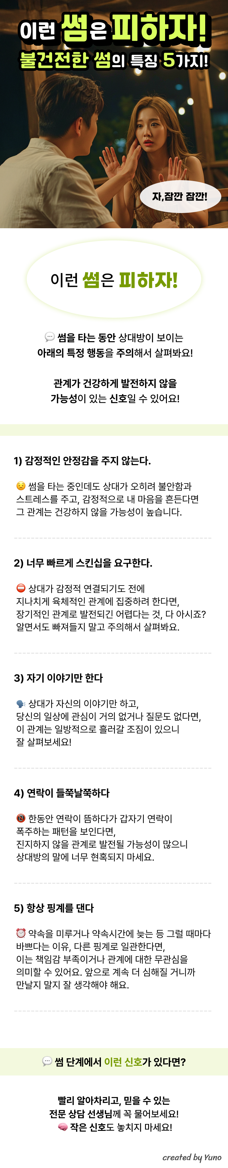 이런 썸은 피하자! 불건전한 썸의 특징 5가지  이런 썸은 피하자! 썸을 타는 동안 상대방이 보이는  아래의 특정 행동을 주의해서 살펴봐요!  관계가 건강하게 발전하지 않을  가능성이 있는 신호일 수 있어요!  1️. 감정적인 안정감을 주지 않는다. 썸을 타는 중인데도 상대가 오히려 불안함과 스트레스를 주고, 감정적으로 내 마음을 흔든다면 그 관계는 건강하지 않을 가능성이 높습니다.  2. 너무 빠르게 스킨십을 요구한다. 상대가 감정적 연결되기도 전에 지나치게 육체적인 관계에 집중하려 한다면, 장기적인 관계로 발전되긴 어렵다는 것, 다 아시죠? 알면서도 빠져들지 말고 주의해서 살펴봐요.  3. 자기 이야기만 한다. 상대가 자신의 이야기만 하고, 당신의 일상에 관심이 거의 없거나 질문도 없다면, 이 관계는 일방적으로 흘러갈 조짐이 있으니 잘 살펴보세요!  4. 연락이 들쭉날쭉하다. 한동안 연락이 뜸하다가 갑자기 연락이 폭주하는 패턴을 보인다면, 진지하지 않을 관계로 발전될 가능성이 많으니 상대방의 말에 너무 현혹되지 마세요.  5. 항상 핑계를 댄다 약속을 미루거나 약속시간에 늦는 등 그럴 때마다 바쁘다는 이유, 다른 핑계로 일관한다면, 이는 책임감 부족이거나 관계에 대한 무관심을 의미할 수 있어요. 앞으로 계속 더 심해질 거니까 만날지 말지 잘 생각해야 해요.  썸 단계에서 이러한 불건전한 신호들! 빠르게 감지하고 피할 수 있도록 전문 상담 선생님께 살짝 물어보자!