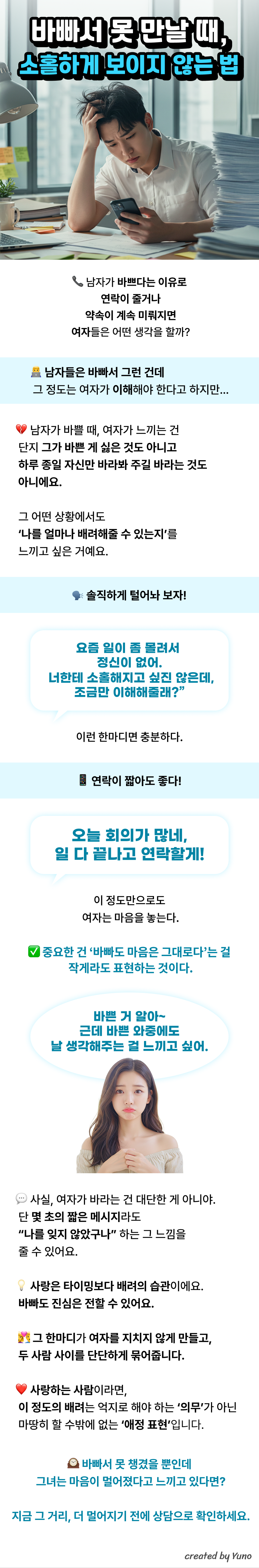 바빠서 못 만날 때, 소홀하게 보이지 않는 법  남자가 바쁘다는 이유로 연락이 줄거나 약속이 계속 미뤄지면 여자들은 어떤 생각을 할까?    남자들은 바빠서 그런 건데 그 정도는 여자가 이해해야 한다고 하지만…   남자가 바쁠 때, 여자가 느끼는 건 단지 그가 바쁜 게 싫은 것도 아니고 하루 종일 자신만 바라봐 주길 바라는 것도 아니에요.  그 어떤 상황에서도 ‘나를 얼마나 배려해줄 수 있는지’를 느끼고 싶은 거예요.  솔직하게 털어놔 보자! “요즘 일이 좀 몰려서 정신이 없어. 너한테 소홀해지고 싶진 않은데, 조금만 이해해줄래?” 이런 한마디면 충분하다.  연락이 짧아도 좋다!  “오늘 회의가 많네, 일 다 끝나고 연락할게!” 이 정도만으로도 여자는 마음을 놓는다.  중요한 건 ‘바빠도 마음은 그대로다’는 걸 작게라도 표현하는 것이다.  여자의 입장은 어떨까?  사실, 여자가 바라는 건 대단한 게 아니야. 단 몇 초의 짧은 메시지라도 “나를 잊지 않았구나” 하는 그 느낌을 줄 수 있어요. 사랑은 타이밍보다 배려의 습관이에요. 바빠도 진심은 전할 수 있어요. 그 한마디가 여자를 지치지 않게 만들고, 두 사람 사이를 단단하게 묶어줍니다.  사랑하는 사람이라면, 이 정도의 배려는 억지로 해야 하는 ‘의무’가 아닌 마땅히 할 수밖에 없는 ‘애정 표현’입니다.  바빠서 못 챙겼을 뿐인데 그녀는 마음이 멀어졌다고 느끼고 있다면? 지금 그 거리, 더 멀어지기 전에 상담으로 확인하세요.
