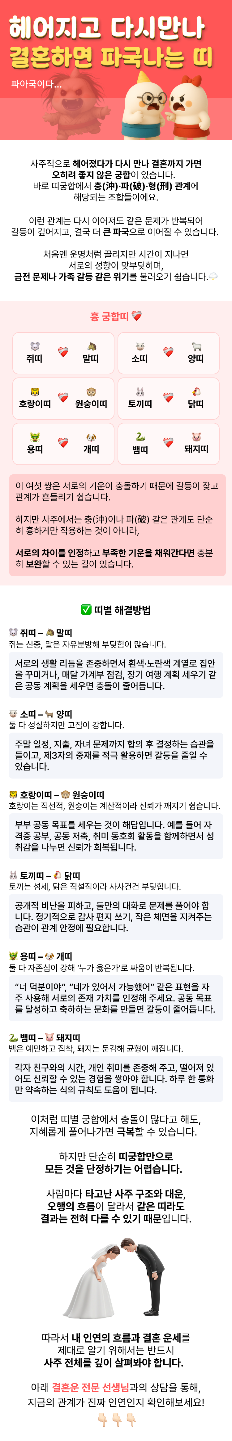 사주적으로 헤어졌다가 다시 만나 결혼까지 가면 오히려 좋지 않은 궁합이 있습니다.   바로 띠궁합에서 충(沖)·파(破)·형(刑) 관계에 해당되는 조합들이에요.  이런 관계는 다시 이어져도 같은 문제가 반복되어 갈등이 깊어지고, 결국 더 큰 파국으로 이어질 수 있습니다.  처음엔 운명처럼 끌리지만 시간이 지나면 서로의 성향이 맞부딪히며, 금전 문제나 가족 갈등 같은 위기를 불러오기 쉽습니다.  흉 궁합띠 ❤️‍🩹️ 쥐띠 – 말띠   소띠 – 양띠   호랑이띠 – 원숭이띠   토끼띠 – 닭띠   용띠 – 개띠   뱀띠 – 돼지띠    이 여섯 쌍은 서로의 기운이 충돌하기 때문에 갈등이 잦고 관계가 흔들리기 쉽습니다.   하지만 사주에서는 충(沖)이나 파(破) 같은 관계도 단순히 흉하게만 작용하는 것이 아니라,   서로의 차이를 인정하고 부족한 기운을 채워간다면 충분히 보완할 수 있는 길이 있습니다.   ✅ 띠별 해결방법  🐭 쥐띠 – 🐴 말띠   쥐는 신중, 말은 자유분방해 부딪힘이 많습니다.   → 서로의 생활 리듬을 존중하면서 흰색·노란색 계열로 집안을 꾸미거나, 매달 가계부 점검, 장기 여행 계획 세우기 같은 공동 계획을 세우면 충돌이 줄어듭니다.    🐮 소띠 – 🐐 양띠   둘 다 성실하지만 고집이 강합니다.   → 주말 일정, 지출, 자녀 문제까지 합의 후 결정하는 습관을 들이고, 제3자의 중재를 적극 활용하면 갈등을 줄일 수 있습니다.    🐯 호랑이띠 – 🐵 원숭이띠   호랑이는 직선적, 원숭이는 계산적이라 신뢰가 깨지기 쉽습니다.   → 부부 공동 목표를 세우는 것이 해답입니다. 예를 들어 자격증 공부, 공동 저축, 취미 동호회 활동을 함께하면서 성취감을 나누면 신뢰가 회복됩니다.    🐰 토끼띠 – 🐔 닭띠   토끼는 섬세, 닭은 직설적이라 사사건건 부딪힙니다.   → 공개적 비난을 피하고, 둘만의 대화로 문제를 풀어야 합니다. 정기적으로 감사 편지 쓰기, 작은 체면을 지켜주는 습관이 관계 안정에 필요합니다.    🐲 용띠 – 🐶 개띠   둘 다 자존심이 강해 ‘누가 옳은가’로 싸움이 반복됩니다.   → “너 덕분이야”, “네가 있어서 가능했어” 같은 표현을 자주 사용해 서로의 존재 가치를 인정해 주세요. 공동 목표를 달성하고 축하하는 문화를 만들면 갈등이 줄어듭니다.    🐍 뱀띠 – 🐷 돼지띠   뱀은 예민하고 집착, 돼지는 둔감해 균형이 깨집니다.   → 각자 친구와의 시간, 개인 취미를 존중해 주고, 떨어져 있어도 신뢰할 수 있는 경험을 쌓아야 합니다. 하루 한 통화만 약속하는 식의 규칙도 도움이 됩니다.