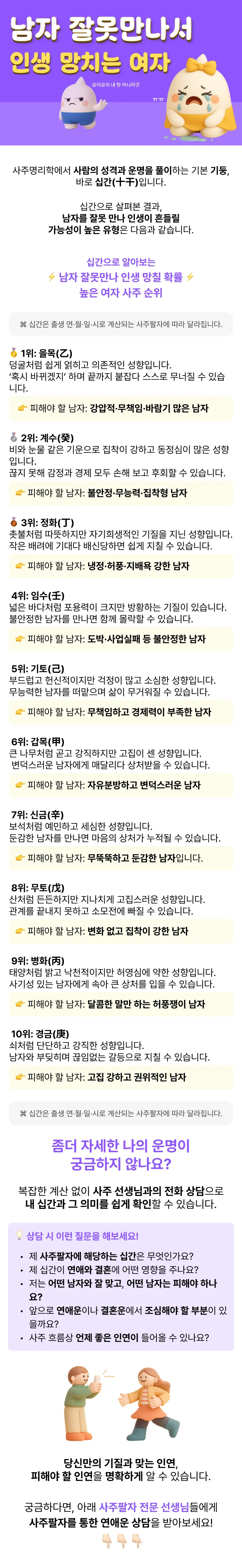 사주명리학에서 사람의 성격과 운명을 풀이하는 기본 기둥, 바로 십간(十干)입니다. 십간으로 살펴본 결과, 남자를 잘못 만나 인생이 흔들릴 가능성이 높은 유형은 다음과 같습니다.   ⌘ 십간은 출생 연·월·일·시로 계산되는 사주팔자에 따라 달라집니다.  십간으로 알아보는 남자 잘못만나 인생 망칠 확률 높은 여자 사주 순위  🥇 1위: 을목(乙)  덩굴처럼 쉽게 얽히고 의존적인 성향입니다.  ‘혹시 바뀌겠지’ 하며 끝까지 붙잡다 스스로 무너질 수 있습니다.  👉 피해야 할 남자: 강압적·무책임·바람기 많은 남자입니다.  🥈 2위: 계수(癸)  비와 눈물 같은 기운으로 집착이 강하고 동정심이 많은 성향입니다.  끊지 못해 감정과 경제 모두 손해 보고 후회할 수 있습니다.  👉 피해야 할 남자: 불안정·무능력·집착형 남자입니다.  🥉 3위: 정화(丁)  촛불처럼 따뜻하지만 자기희생적인 기질을 지닌 성향입니다.  작은 배려에 기대다 배신당하면 쉽게 지칠 수 있습니다.  👉 피해야 할 남자: 냉정·허풍·지배욕 강한 남자입니다.  🏅 4위: 임수(壬)  넓은 바다처럼 포용력이 크지만 방황하는 기질이 있습니다.  불안정한 남자를 만나면 함께 몰락할 수 있습니다.  👉 피해야 할 남자: 도박·사업실패 등 불안정한 남자입니다.  🏅 5위: 기토(己)  부드럽고 헌신적이지만 걱정이 많고 소심한 성향입니다.  무능력한 남자를 떠맡으며 삶이 무거워질 수 있습니다.  👉 피해야 할 남자: 무책임하고 경제력이 부족한 남자입니다.  🏅 6위: 갑목(甲)  큰 나무처럼 곧고 강직하지만 고집이 센 성향입니다.  변덕스러운 남자에게 매달리다 상처받을 수 있습니다.  👉 피해야 할 남자: 자유분방하고 변덕스러운 남자입니다.  🏅 7위: 신금(辛)  보석처럼 예민하고 세심한 성향입니다.  둔감한 남자를 만나면 마음의 상처가 누적될 수 있습니다.  👉 피해야 할 남자: 무뚝뚝하고 둔감한 남자입니다.  🏅 8위: 무토(戊)  산처럼 든든하지만 지나치게 고집스러운 성향입니다.  관계를 끝내지 못하고 소모전에 빠질 수 있습니다.  👉 피해야 할 남자: 변화 없고 집착이 강한 남자입니다.  🏅 9위: 병화(丙)  태양처럼 밝고 낙천적이지만 허영심에 약한 성향입니다.  사기성 있는 남자에게 속아 큰 상처를 입을 수 있습니다.  👉 피해야 할 남자: 달콤한 말만 하는 허풍쟁이 남자입니다.  🏅 10위: 경금(庚)  쇠처럼 단단하고 강직한 성향입니다.  남자와 부딪히며 끊임없는 갈등으로 지칠 수 있습니다.  👉 피해야 할 남자: 고집 강하고 권위적인 남자입니다.  ⌘ 십간은 출생 연·월·일·시로 계산되는 사주팔자에 따라 달라집니다..  좀더 자세한 나의 운명이 궁금하지 않나요?  복잡하게 계산하지 않아도, 사주 선생님과의 전화 상담으로 내 십간과 그 의미를 쉽게 확인할 수 있습니다.  상담 시 이런 질문을 해보세요: 제 사주팔자에 해당하는 십간은 무엇인가요? 제 십간이 연애와 결혼에 어떤 영향을 주나요? 저는 어떤 남자와 잘 맞고, 어떤 남자는 피해야 하나요? 앞으로 연애운이나 결혼운에서 조심해야 할 부분이 있을까요? 사주 흐름상 언제 좋은 인연이 들어올 수 있나요?  당신만의 기질과 맞는 인연, 피해야 할 인연을 명확하게 알 수 있습니다. 궁금하다면, 아래 사주팔자 전문 선생님께 십간을 이용한 연애운 상담을 받아보세요!