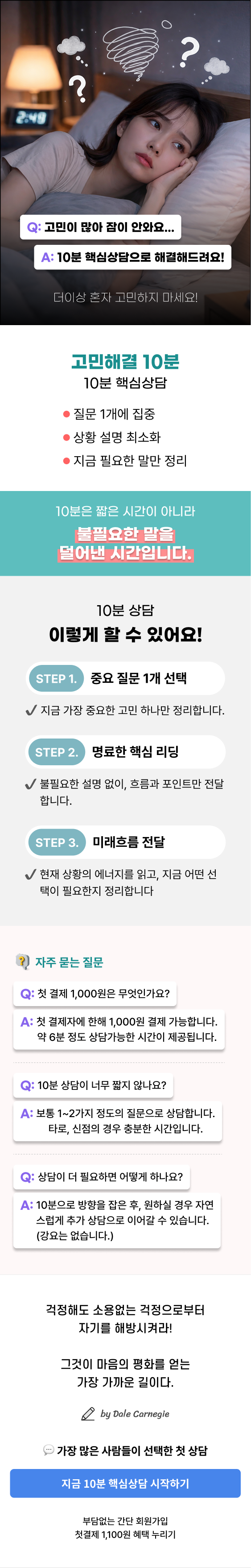 또 혼자 생각중이야?  10분이면 정리돼요!  Q: 고민이 많아 잠이 안와요… A: 10분 핵심상담으로 해결해드려요!  더이상 혼자 고민하지 마세요!  고민해결 10분 10분 핵심상담  • 질문 1개에 집중 • 상황 설명 최소화 • 지금 필요한 말만 정리  10분은 짧은 시간이 아니라, 불필요한 말을 덜어낸 시간입니다.  10분 상담 이렇게 할 수 있어요!  STEP 1. 중요 질문 1개 선택 ✔ 지금 가장 중요한 고민 하나만 정리합니다.  STEP 2. 명료한 핵심 리딩 ✔ 불필요한 설명 없이, 흐름과 포인트만 전달합니다.  STEP 3. 미래흐름 전달 ✔ 현재 상황의 에너지를 읽고, 지금 어떤 선택이 필요한지 정리합니다.  자주 묻는 질문  Q: 첫 결제 1,000원은 무엇인가요? A: 첫 결제자에 한해 1,000원 결제 가능합니다. 약 6분 정도 상담가능한 시간이 제공됩니다.  Q: 10분 상담이 너무 짧지 않나요? A: 보통 1~2가지 정도 질문으로 상담합니다. 타로, 신점의 경우 충분한 시간입니다.  Q: 상담이 더 필요하면 어떻게 하나요? A: 10분으로 방향을 잡은 후, 원하실 경우 자연스럽게 추가 상담으로 이어갈 수 있습니다. (강요는 없습니다.)  걱정해도 소용없는 걱정으로부터 자기를 해방시켜라!  그것이 마음의 평화를 얻는 가장 가까운 길이다.  by Dale Carnegie  가장 많은 사람들이 선택한 첫 상담  지금 10분 핵심상담 시작하기  부담없는 간단 회원가입 첫결제 1,100원 혜택 누리기