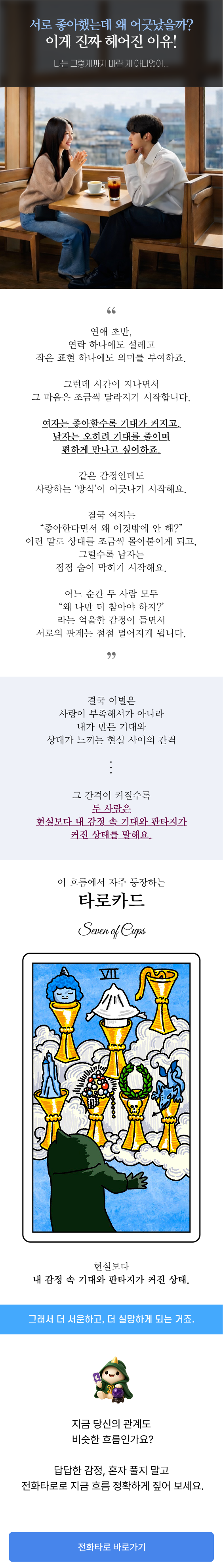 연애 초반에는 연락 하나, 작은 표현 하나에도 설레며 서로에게 의미를 부여하게 됩니다. 하지만 시간이 지나면서 여자는 좋아할수록 기대가 커지고, 남자는 오히려 부담을 줄이며 편한 관계를 원하게 되죠. 같은 감정으로 시작했어도 사랑하는 방식이 달라지면 관계는 조금씩 어긋나기 시작합니다. 이 콘텐츠는 헤어지는 이유, 이별하는 연애의 흐름, 남녀의 기대 차이, 연애에서 부담이 커지는 이유를 현실적으로 풀어낸 글입니다. 특히 타로카드 세븐 오브 컵스(Seven of Cups) 가 자주 보여주는 기대와 현실의 간격, 감정 속 판타지, 커져버린 서운함과 실망을 함께 설명합니다. 사랑이 부족해서 헤어진 것이 아니라, 내가 만든 기대와 상대가 느끼는 현실 사이의 간격 때문에 관계가 멀어질 수도 있습니다. 연애 문제, 이별 고민, 상대방 심리, 재회 가능성, 현재 관계 흐름이 궁금하다면 전화타로 상담을 통해 더 자세히 확인해보세요.