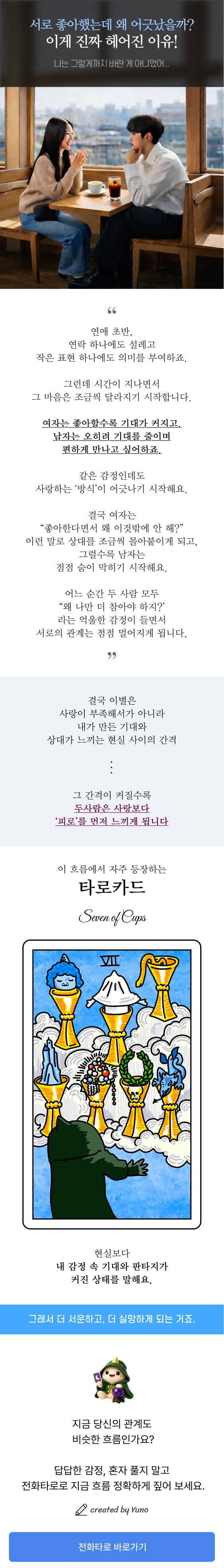 연애 초반에는 연락 하나, 작은 표현 하나에도 설레며 서로에게 의미를 부여하게 됩니다. 하지만 시간이 지나면서 여자는 좋아할수록 기대가 커지고, 남자는 오히려 부담을 줄이며 편한 관계를 원하게 되죠. 같은 감정으로 시작했어도 사랑하는 방식이 달라지면 관계는 조금씩 어긋나기 시작합니다. 이 콘텐츠는 헤어지는 이유, 이별하는 연애의 흐름, 남녀의 기대 차이, 연애에서 부담이 커지는 이유를 현실적으로 풀어낸 글입니다. 특히 타로카드 세븐 오브 컵스(Seven of Cups) 가 자주 보여주는 기대와 현실의 간격, 감정 속 판타지, 커져버린 서운함과 실망을 함께 설명합니다. 사랑이 부족해서 헤어진 것이 아니라, 내가 만든 기대와 상대가 느끼는 현실 사이의 간격 때문에 관계가 멀어질 수도 있습니다. 연애 문제, 이별 고민, 상대방 심리, 재회 가능성, 현재 관계 흐름이 궁금하다면 전화타로 상담을 통해 더 자세히 확인해보세요.